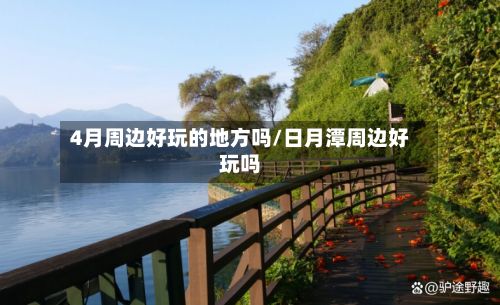 4月周边好玩的地方吗/日月潭周边好玩吗-第2张图片