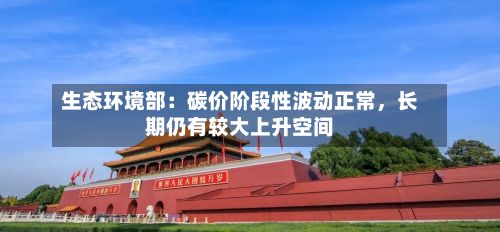生态环境部：碳价阶段性波动正常，长期仍有较大上升空间-第2张图片