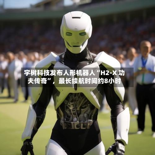 宇树科技发布人形机器人“H2-X 功夫传奇”，最长续航时间约8小时-第2张图片