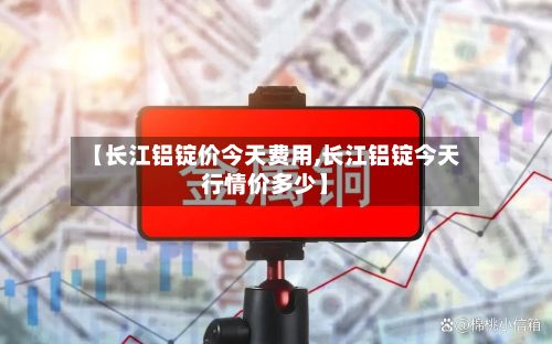 【长江铝锭价今天费用,长江铝锭今天行情价多少】