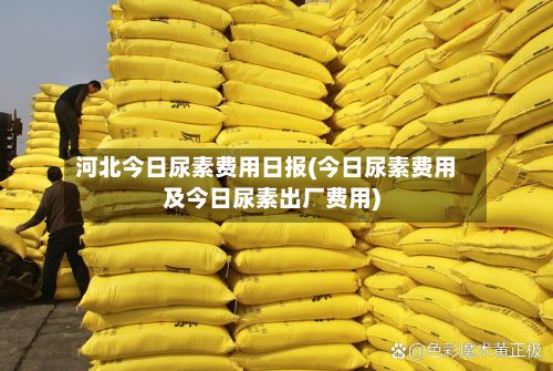 河北今日尿素费用日报(今日尿素费用及今日尿素出厂费用)-第2张图片