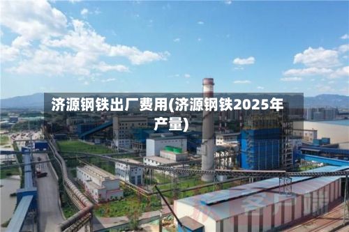 济源钢铁出厂费用(济源钢铁2025年产量)