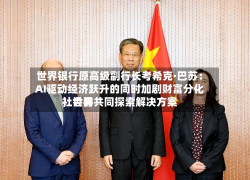 世界银行原高级副行长考希克·巴苏：AI驱动经济跃升的同时加剧财富分化，世界社会需共同探索解决方案-第2张图片