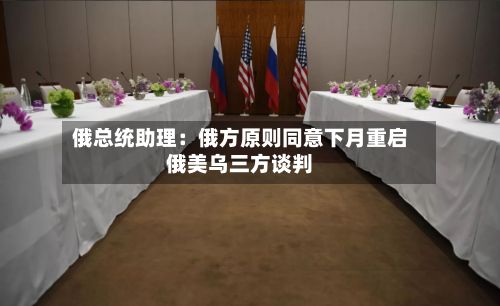 俄总统助理:俄方原则同意下月重启俄美乌三方谈判-第2张图片