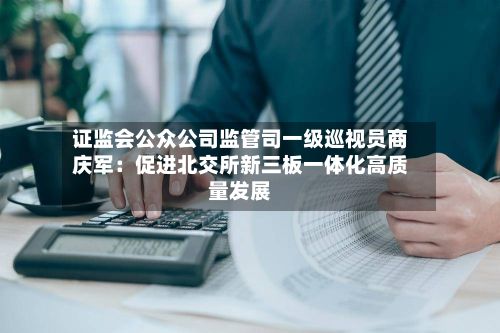 证监会公众公司监管司一级巡视员商庆军:促进北交所新三板一体化高质量发展-第2张图片