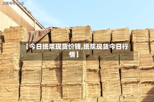 【今日纸浆现货价钱,纸浆现货今日行情】