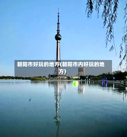朝阳市好玩的地方(朝阳市内好玩的地方)-第2张图片