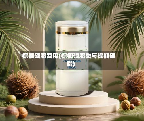 棕榈硬脂费用(棕榈硬脂酸与棕榈硬脂)
