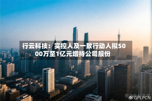 行云科技:实控人及一致行动人拟5000万至1亿元增持公司股份-第1张图片