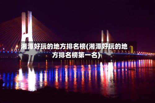 湘潭好玩的地方排名榜(湘潭好玩的地方排名榜第一名)-第2张图片