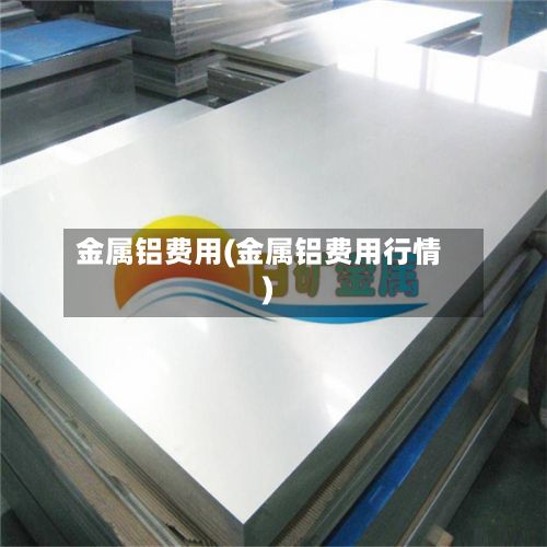 金属铝费用(金属铝费用行情)