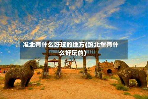 准北有什么好玩的地方(镇北堡有什么好玩的)-第2张图片