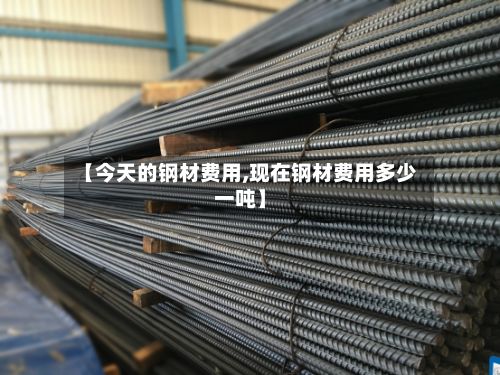 【今天的钢材费用,现在钢材费用多少一吨】