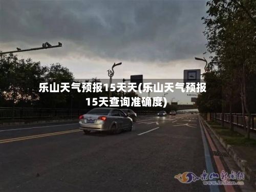 乐山天气预报15天天(乐山天气预报15天查询准确度)