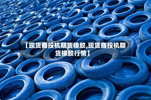 【现货商投机期货橡胶,现货商投机期货橡胶行情】