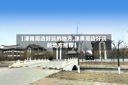 【津南周边好玩的地方,津南周边好玩的地方推荐】