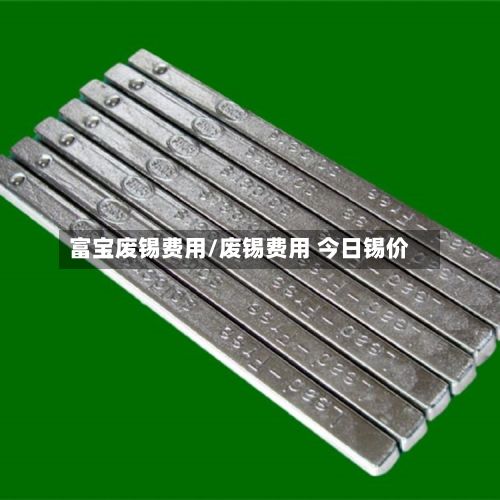富宝废锡费用/废锡费用 今日锡价-第3张图片
