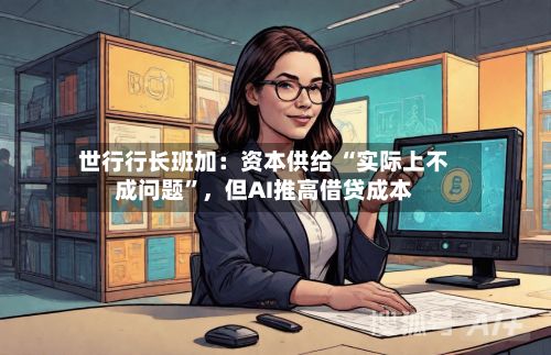 世行行长班加：资本供给 “实际上不成问题	”，但AI推高借贷成本-第3张图片