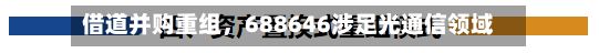 借道并购重组，688646涉足光通信领域-第2张图片