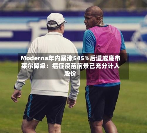 Moderna年内暴涨545%后遭威廉布莱尔降级:癌症疫苗前景已充分计入股价-第2张图片