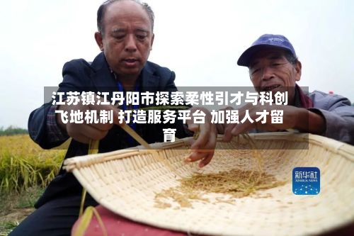 江苏镇江丹阳市探索柔性引才与科创飞地机制 打造服务平台 加强人才留育