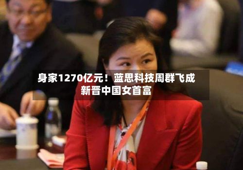 身家1270亿元！蓝思科技周群飞成新晋中国女首富