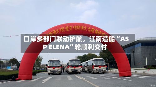 口岸多部门联动护航	，江南造船“ASP ELENA	”轮顺利交付-第2张图片