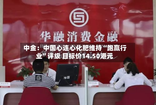 中金：中国心连心化肥维持“跑赢行业	”评级 目标价14.50港元-第1张图片