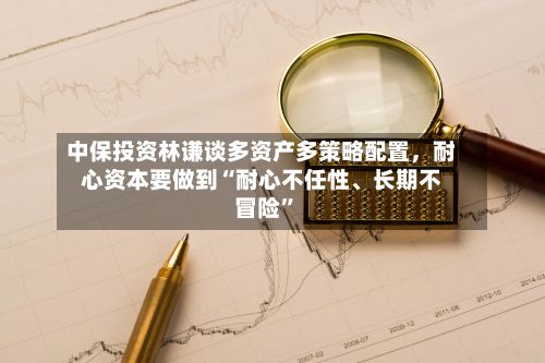 中保投资林谦谈多资产多策略配置，耐心资本要做到“耐心不任性、长期不冒险”-第3张图片