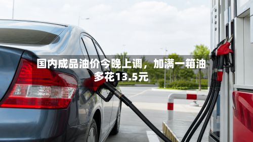 国内成品油价今晚上调，加满一箱油多花13.5元-第2张图片