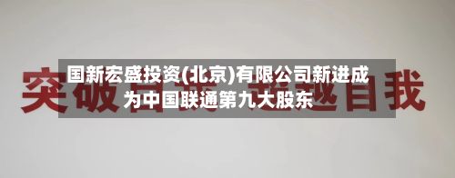 国新宏盛投资(北京)有限公司新进成为中国联通第九大股东-第3张图片