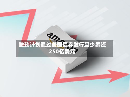 微软计划通过美国债券发行至少筹资250亿美元