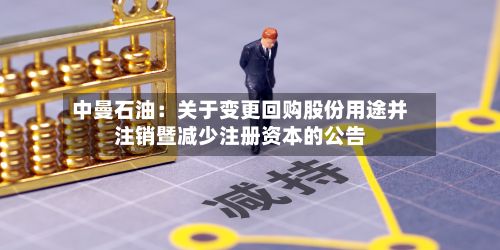 中曼石油：关于变更回购股份用途并注销暨减少注册资本的公告