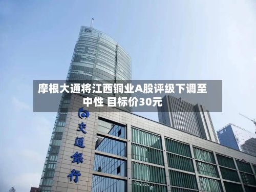 摩根大通将江西铜业A股评级下调至中性 目标价30元-第2张图片