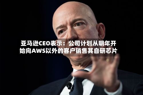 亚马逊CEO表示：公司计划从明年开始向AWS以外的客户销售其自研芯片