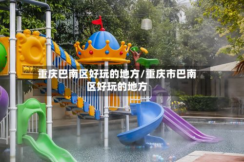 重庆巴南区好玩的地方/重庆市巴南区好玩的地方