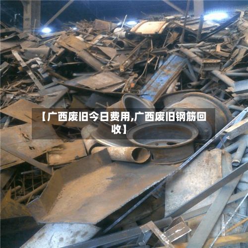 【广西废旧今日费用,广西废旧钢筋回收】-第3张图片