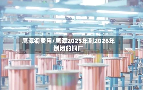 鹰潭铜费用/鹰潭2025年到2026年倒闭的铜厂