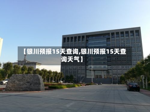 【银川预报15天查询,银川预报15天查询天气】-第2张图片