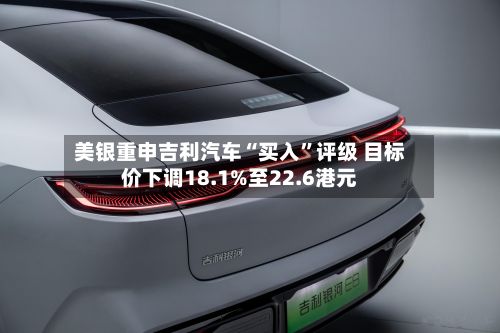美银重申吉利汽车“买入	”评级 目标价下调18.1%至22.6港元-第3张图片