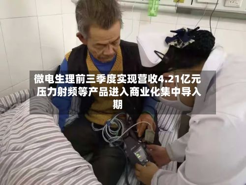 微电生理前三季度实现营收4.21亿元 压力射频等产品进入商业化集中导入期