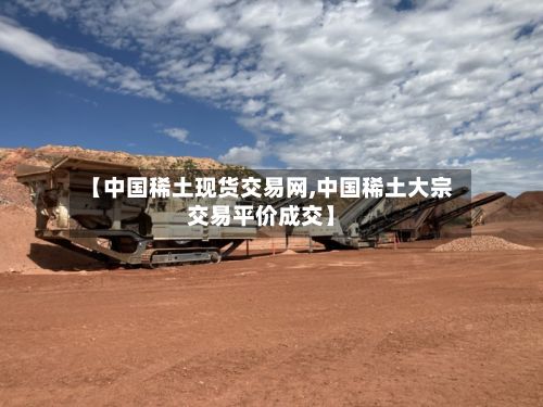 【中国稀土现货交易网,中国稀土大宗交易平价成交】