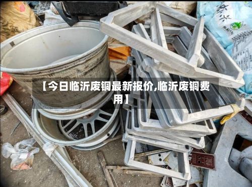 【今日临沂废铜最新报价,临沂废铜费用】-第3张图片
