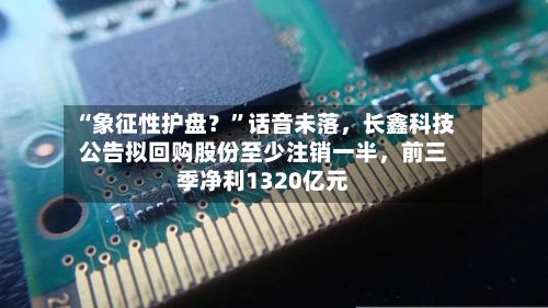 “象征性护盘？”话音未落，长鑫科技公告拟回购股份至少注销一半	，前三季净利1320亿元-第2张图片