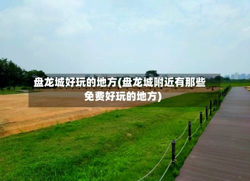 盘龙城好玩的地方(盘龙城附近有那些免费好玩的地方)