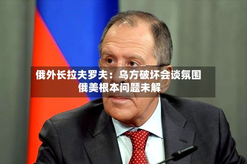 俄外长拉夫罗夫:乌方破坏会谈氛围 俄美根本问题未解-第3张图片