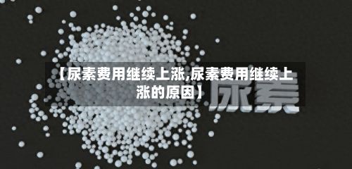 【尿素费用继续上涨,尿素费用继续上涨的原因】