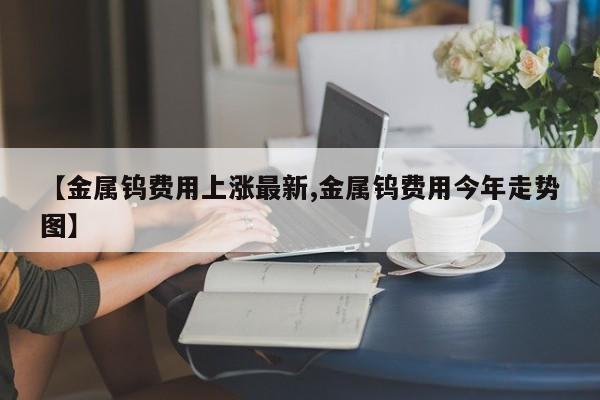 【金属钨费用上涨最新,金属钨费用今年走势图】