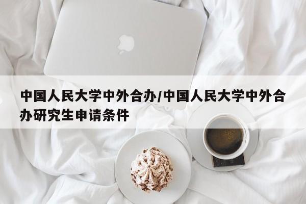 中国人民大学中外合办/中国人民大学中外合办研究生申请条件
