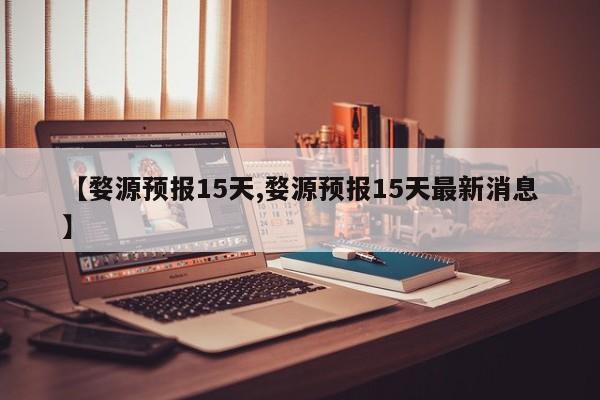 【婺源预报15天,婺源预报15天最新消息】